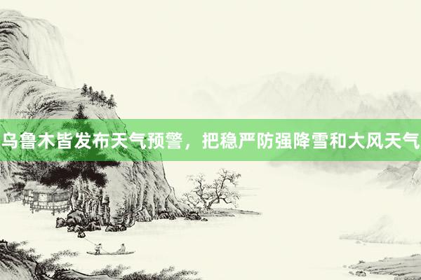 乌鲁木皆发布天气预警，把稳严防强降雪和大风天气