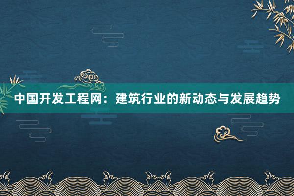 中国开发工程网：建筑行业的新动态与发展趋势