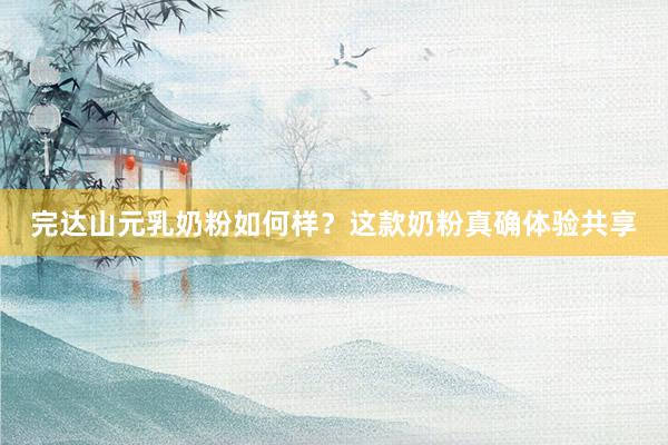 完达山元乳奶粉如何样？这款奶粉真确体验共享