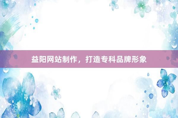 益阳网站制作，打造专科品牌形象