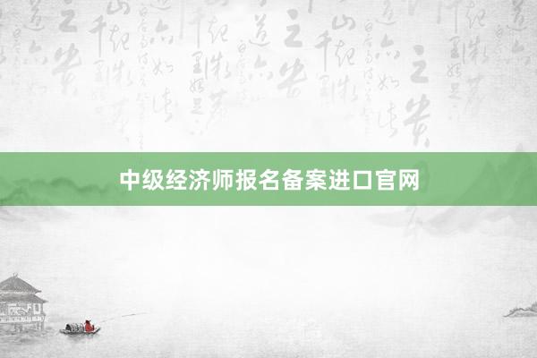 中级经济师报名备案进口官网