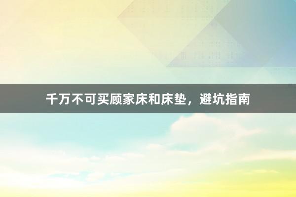 千万不可买顾家床和床垫，避坑指南