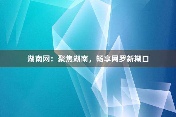 湖南网：聚焦湖南，畅享网罗新糊口