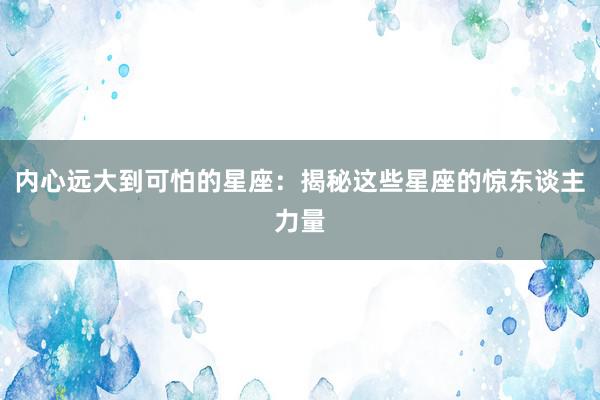 内心远大到可怕的星座：揭秘这些星座的惊东谈主力量